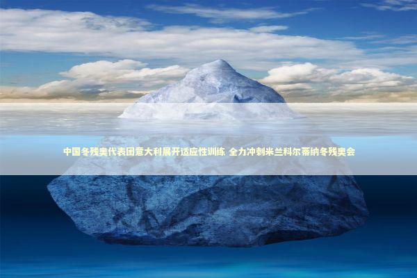 中国冬残奥代表团意大利展开适应性训练 全力冲刺米兰科尔蒂纳冬残奥会 新闻