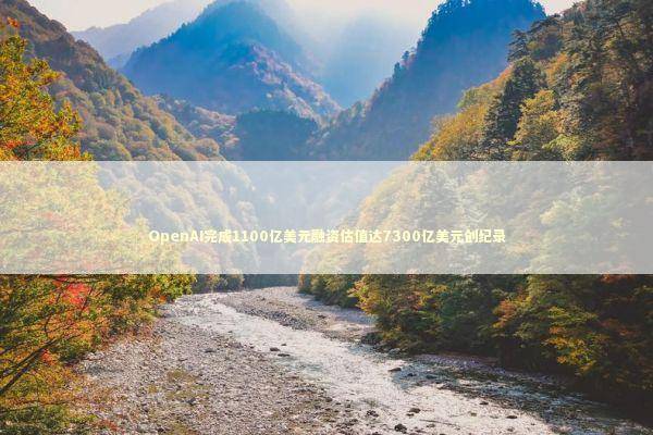 OpenAI完成1100亿美元融资估值达7300亿美元创纪录