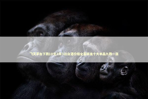 飞天茅台下跌10元3月3日白酒价格全面崩盘十大单品九跌一涨 新闻
