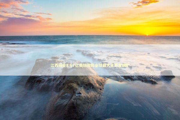 江西铜业8.67亿英镑收购全球最大未开发铜矿