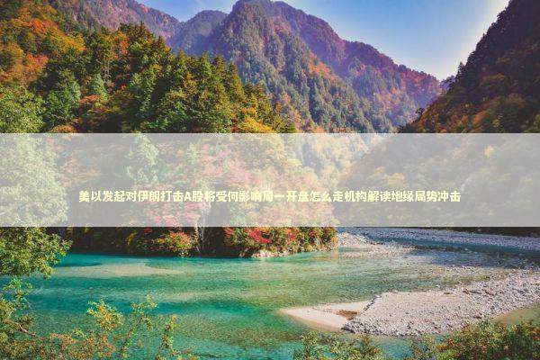 美以发起对伊朗打击A股将受何影响周一开盘怎么走机构解读地缘局势冲击