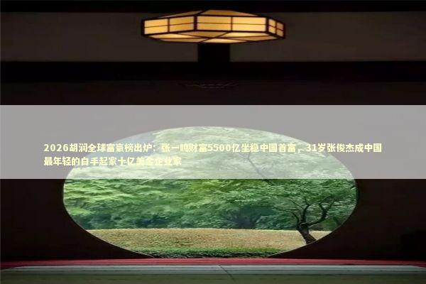 2026胡润全球富豪榜出炉：张一鸣财富5500亿坐稳中国首富，31岁张俊杰成中国最年轻的白手起家十亿美金企业家