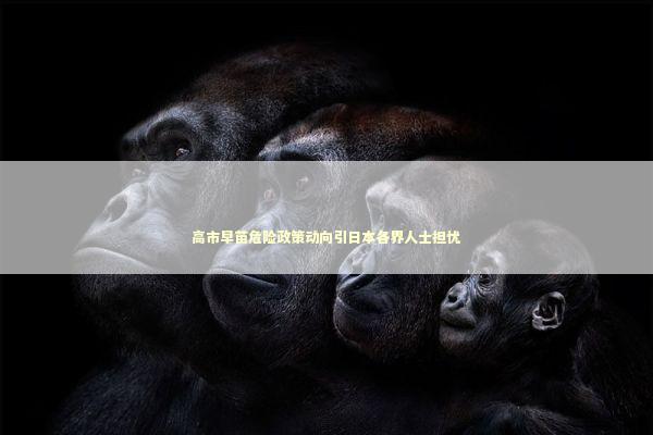 高市早苗危险政策动向引日本各界人士担忧