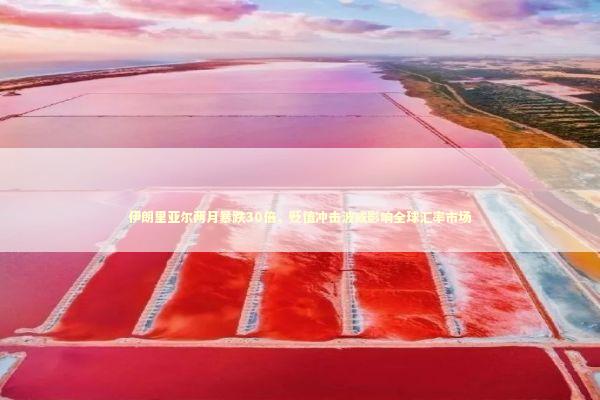 伊朗里亚尔两月暴跌30倍，贬值冲击波或影响全球汇率市场 新闻