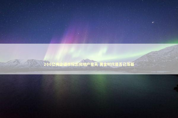 200亿央企退市标志房地产变天 黄金时代是否已落幕 新闻