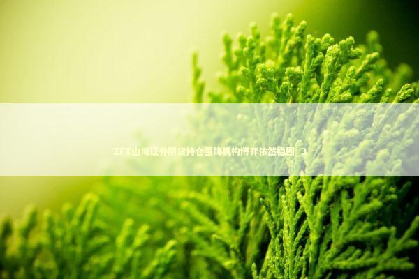 ZFX山海证券期货持仓虽降机构博弈依然稳固_3 新闻