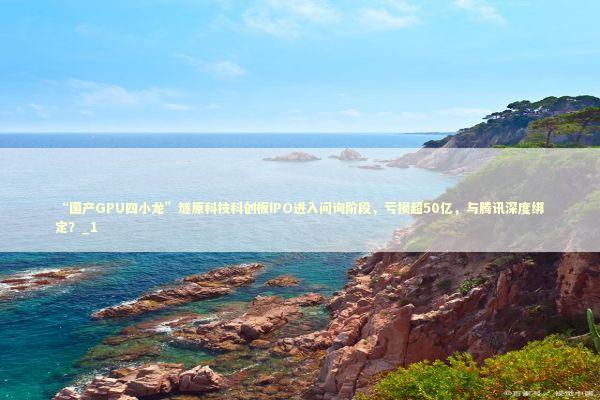“国产GPU四小龙”燧原科技科创板IPO进入问询阶段，亏损超50亿，与腾讯深度绑定？_1 新闻