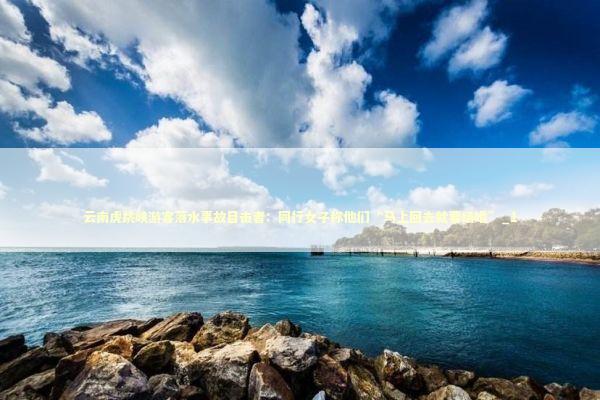 云南虎跳峡游客落水事故目击者：同行女子称他们“马上回去就要结婚”_1