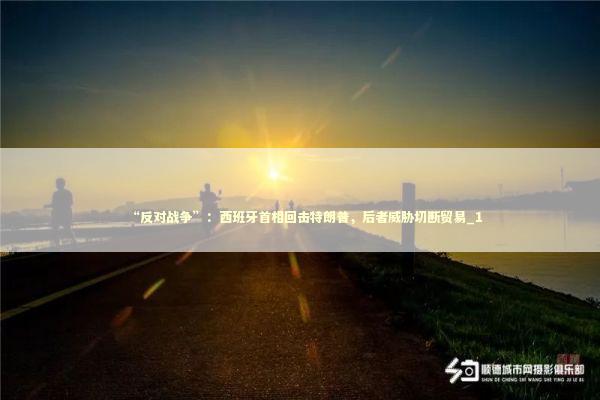 “反对战争”：西班牙首相回击特朗普，后者威胁切断贸易_1