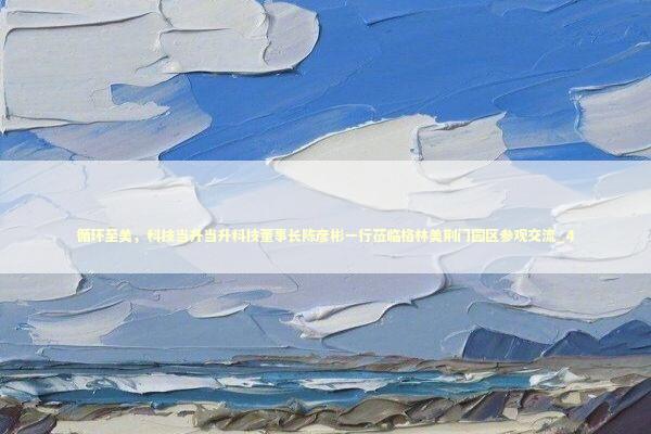 循环至美，科技当升当升科技董事长陈彦彬一行莅临格林美荆门园区参观交流_4 新闻