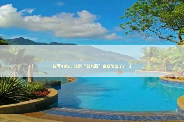 巨亏48亿，这家“老八股”企业怎么了？_1 新闻