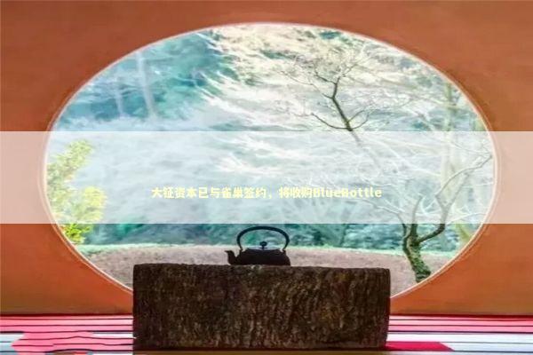 大钲资本已与雀巢签约，将收购BlueBottle