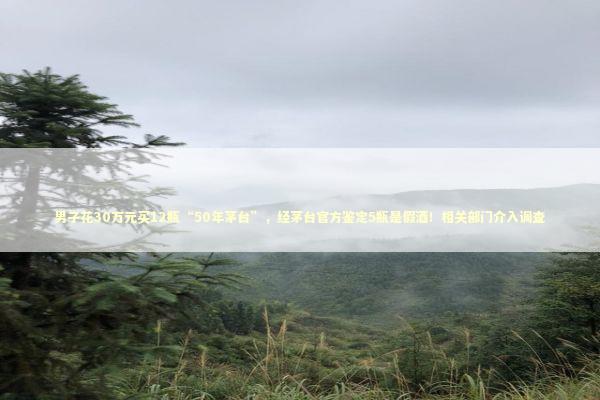 男子花30万元买12瓶“50年茅台”，经茅台官方鉴定5瓶是假酒！相关部门介入调查 新闻