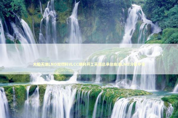 大船天津LNG双燃料VLCC顺利开工天辰总承包南港LNG冷能中交